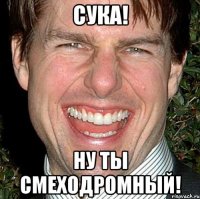 сука! ну ты смеходромный!