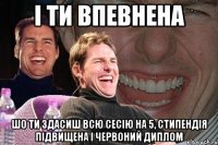 і ти впевнена шо ти здасиш всю сесію на 5, стипендія підвищена і червоний диплом