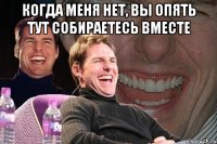 Когда меня нет, вы опять тут собираетесь вместе 