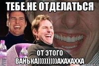 Тебе,не отделаться от этого Ванька)))))))))ахахахха