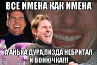 все имена как имена а анька дура,пизда небритая и вонючка!!!