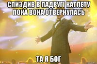 спиздив в падругі катлету пока вона отвернулась та я бог