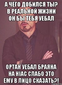 а чего добился ты? в реальной жизни он бы тебя уебал ортан уебал браяна на hiac слабо это ему в лицо сказать?!