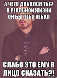 а чего добился ты? в реальной жизни он бы тебя уебал слабо это ему в лицо сказать?!