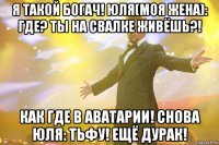 я такой богач! юля(моя жена): где? ты на свалке живёшь?! как где в аватарии! снова юля: тьфу! ещё дурак!