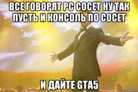 все говорят pc сосет ну так пусть и консоль по сосет и дайте gta5