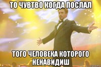 то чувтво когда послал того человека которого ненавидиш