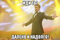 ИДИ ТЫ ДАЛЕКО И НАДОЛГО!