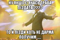 Ну якшо є якась трава Піздата ???? То й пізди хоть не дарма получим .....