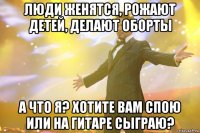 Люди женятся, рожают детей, делают оборты А что я? Хотите вам спою или на гитаре сыграю?