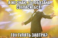 Я же знаю, ты обязана согласиться! Гоу гулять завтра?