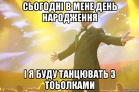 СЬОГОДНІ В МЕНЕ ДЕНЬ НАРОДЖЕННЯ І Я БУДУ ТАНЦЮВАТЬ З ТОЬОЛКАМИ