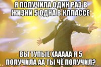 я получила один раз в жизни 5 одна в кллассе вы тупые хааааа я 5 получила аа ты чё получил?