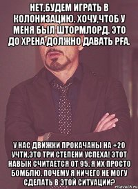 Нет,будем играть в колонизацию. Хочу,чтоб у меня был штормлорд. Это до хрена должно давать PFа. У нас движки прокачаны на +20 Учти,это три степени успеха! Этот навык считается от 95. Я их просто бомблю. Почему я ничего не могу сделать в этой ситуации?