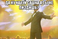 Да ну нахуй сашка,а ты не пиздишь? 