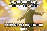 то чувство когда попробовал заднее в первый раз и сделал на ноги