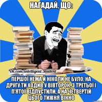 нагадай, що: першої нема й ніколи не було, на другу ти ходив у вівторок, з третьої і п'ятої відпустили, а на четвертій цього тижня вікно