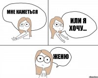 мне кажеться или я хочу... Женю