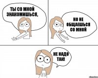 Ты со мной знакомишься, но не общаешься со мной НЕ НАДО ТАК!