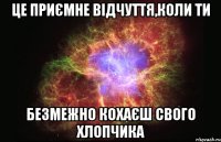 це приємне відчуття,коли ти безмежно кохаєш свого хлопчика