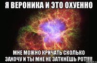 я вероника и это охуенно мне можно кричать сколько захочу и ты мне не заткнёшь рот!!!