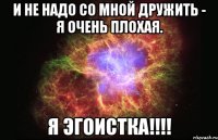 и не надо со мной дружить - я очень плохая. я эгоистка!!!