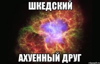 шкедский ахуенный друг