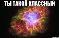 ты такой классный 