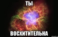 ты восхитительна