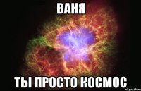 ваня ты просто космос