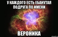 У каждого есть ебанутая подруга по имени Вероника