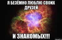 Я безёмно люблю своих друзей и знакомых!!!