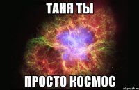 Таня ты Просто космос