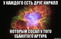 У каждого есть друг Кирилл который сосал у того ебанутого Артура