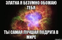 Златка я безумно обожаю тебя ты самая лучшая подруга в мире