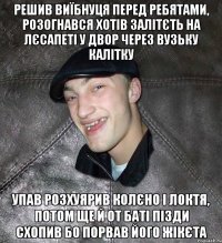 решив виїбнуця перед ребятами, розогнався хотів залітєть на лєсапеті у двор через вузьку калітку упав розхуярив колєно і локтя, потом ще й от баті пізди схопив бо порвав його жікєта