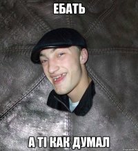 ебать а ті как думал