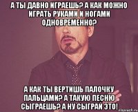 а ты давно играешь? а как можно играть руками и ногами одновременно? а как ты вертишь палочку пальцами? а такую песню сыграешь? а ну сыграй это!