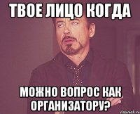 твое лицо когда можно вопрос как организатору?