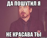 да пошутил я не красава ты