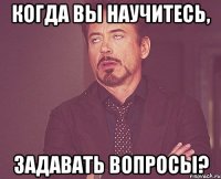 когда вы научитесь, задавать вопросы?