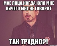 мое лицо,когда юля мне ничего мне не говорит так трудно?!