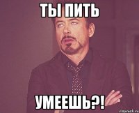 ты пить умеешь?!