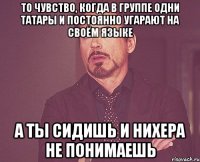 то чувство, когда в группе одни татары и постоянно угарают на своём языке а ты сидишь и нихера не понимаешь