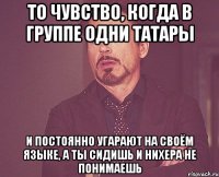 то чувство, когда в группе одни татары и постоянно угарают на своём языке, а ты сидишь и нихера не понимаешь