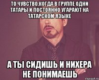 то чувство,когда в группе одни татары и постоянно угарают на татарском языке а ты сидишь и нихера не понимаешь