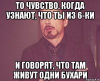 то чувство, когда узнают, что ты из 6-ки и говорят, что там живут одни бухари