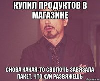 купил продуктов в магазине снова какая-то сволочь завязала пакет, что хуй развяжешь