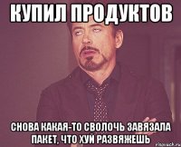 купил продуктов снова какая-то сволочь завязала пакет, что хуй развяжешь