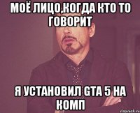 моё лицо,когда кто то говорит я установил gta 5 на комп